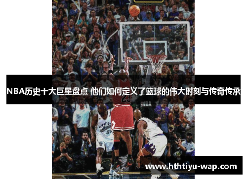 NBA历史十大巨星盘点 他们如何定义了篮球的伟大时刻与传奇传承
