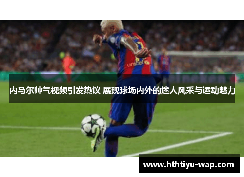 内马尔帅气视频引发热议 展现球场内外的迷人风采与运动魅力