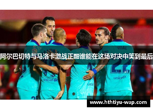 阿尔巴切特与马洛卡激战正酣谁能在这场对决中笑到最后